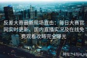 反差大赛最新现场直击：每日大赛官网实时更新、国内直播实况及在线免费观看攻略完全曝光