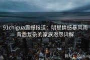 91chigua震撼报道：明星情感暴风雨背后复杂的家族恩怨详解