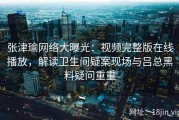 张津瑜网络大曝光：视频完整版在线播放，解读卫生间疑案现场与吕总黑料疑问重重
