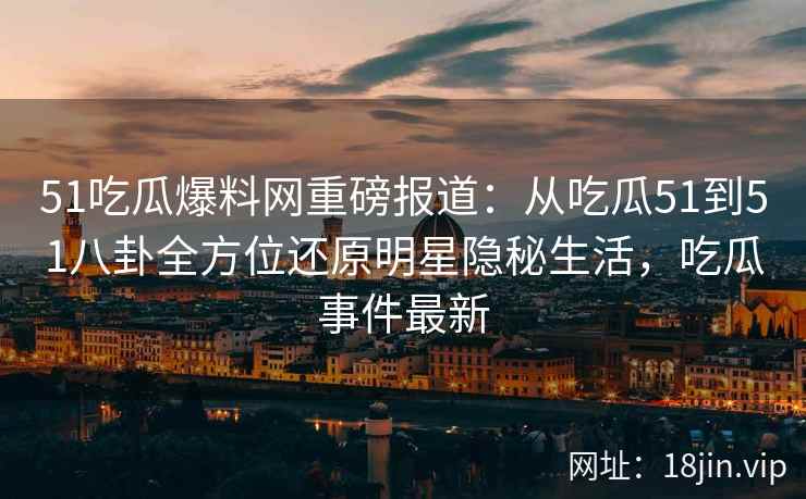 51吃瓜爆料网重磅报道：从吃瓜51到51八卦全方位还原明星隐秘生活，吃瓜事件最新