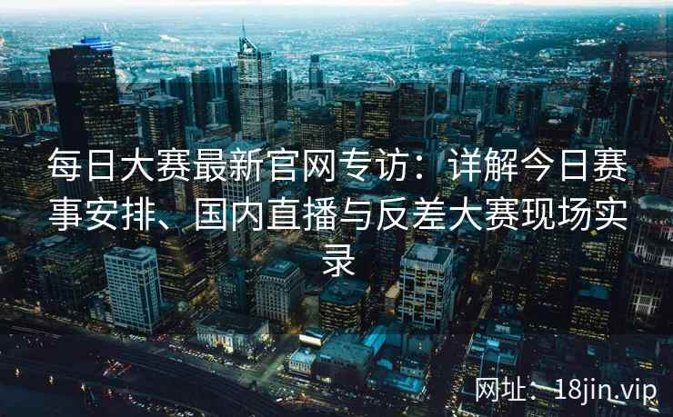 每日大赛最新官网专访：详解今日赛事安排、国内直播与反差大赛现场实录