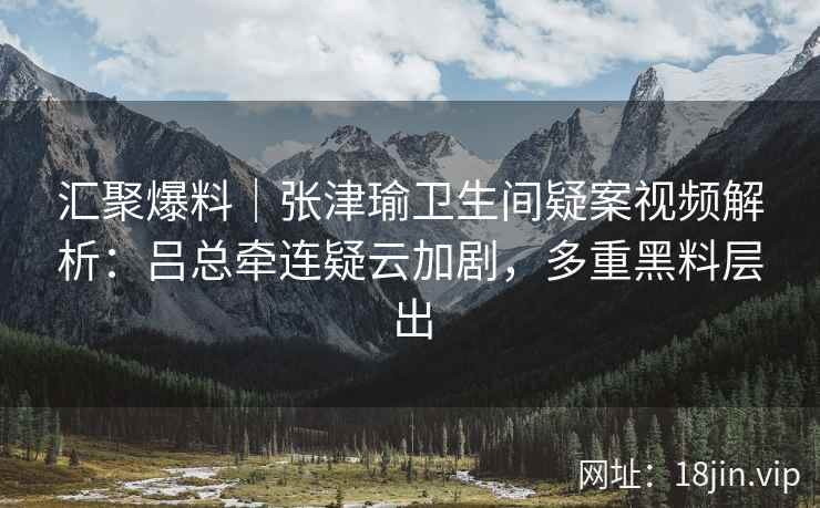 汇聚爆料｜张津瑜卫生间疑案视频解析：吕总牵连疑云加剧，多重黑料层出