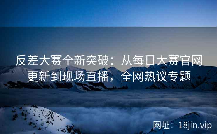 反差大赛全新突破：从每日大赛官网更新到现场直播，全网热议专题