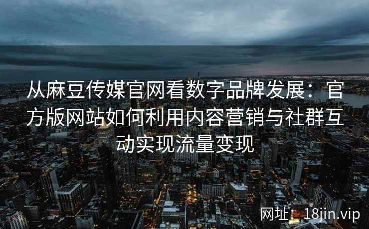 从麻豆传媒官网看数字品牌发展：官方版网站如何利用内容营销与社群互动实现流量变现