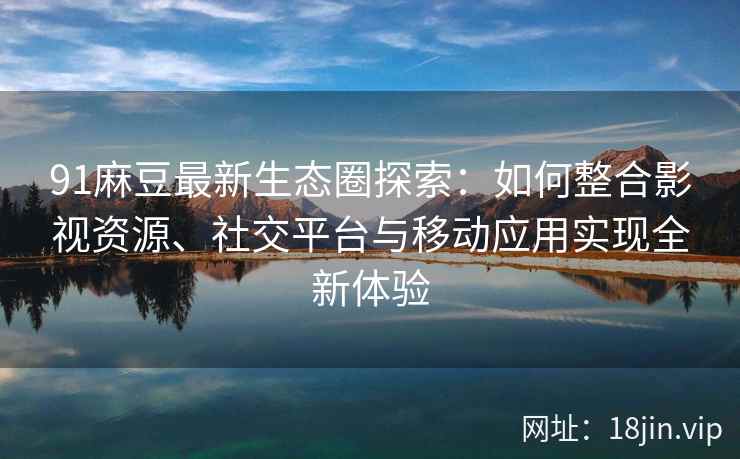 91麻豆最新生态圈探索：如何整合影视资源、社交平台与移动应用实现全新体验