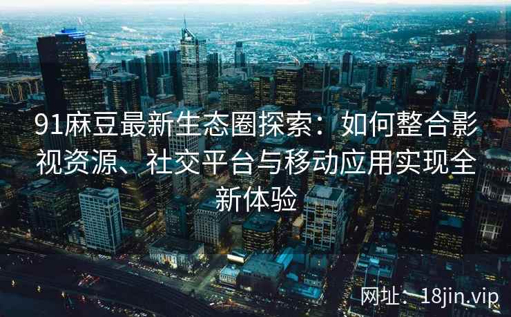 91麻豆最新生态圈探索：如何整合影视资源、社交平台与移动应用实现全新体验