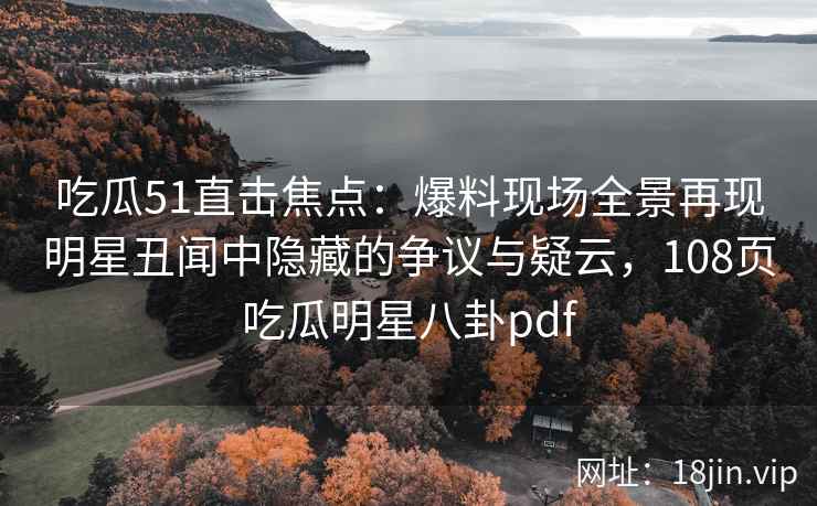 吃瓜51直击焦点：爆料现场全景再现明星丑闻中隐藏的争议与疑云，108页吃瓜明星八卦pdf