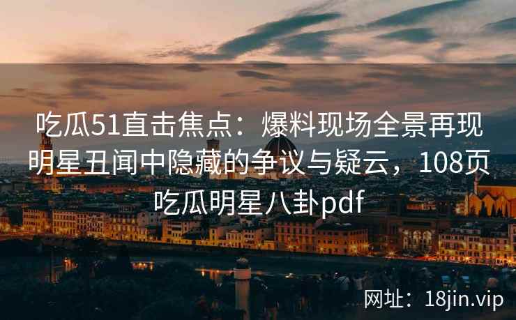 吃瓜51直击焦点：爆料现场全景再现明星丑闻中隐藏的争议与疑云，108页吃瓜明星八卦pdf