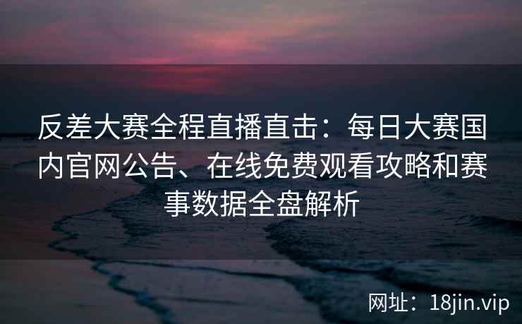 反差大赛全程直播直击：每日大赛国内官网公告、在线免费观看攻略和赛事数据全盘解析