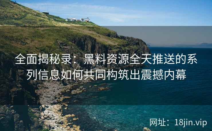 全面揭秘录：黑料资源全天推送的系列信息如何共同构筑出震撼内幕
