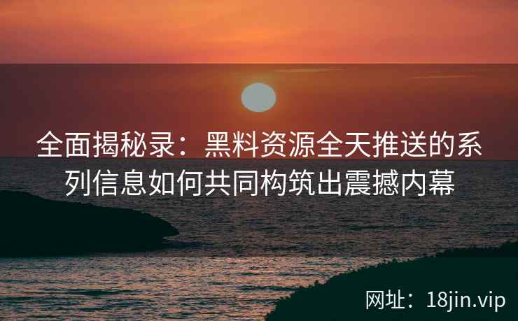 全面揭秘录：黑料资源全天推送的系列信息如何共同构筑出震撼内幕