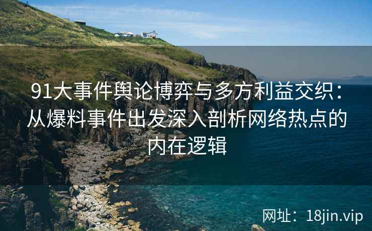 91大事件舆论博弈与多方利益交织：从爆料事件出发深入剖析网络热点的内在逻辑