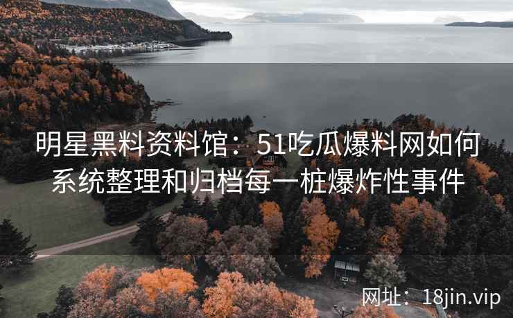 明星黑料资料馆：51吃瓜爆料网如何系统整理和归档每一桩爆炸性事件