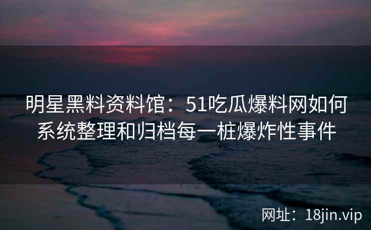明星黑料资料馆：51吃瓜爆料网如何系统整理和归档每一桩爆炸性事件