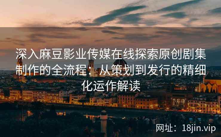 深入麻豆影业传媒在线探索原创剧集制作的全流程：从策划到发行的精细化运作解读