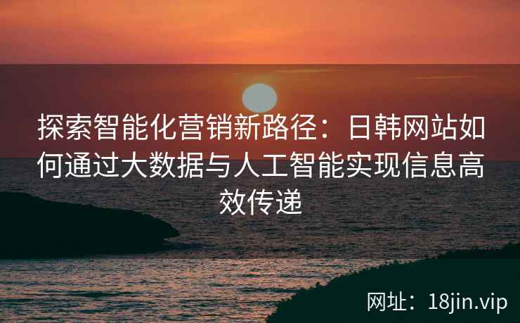 探索智能化营销新路径：日韩网站如何通过大数据与人工智能实现信息高效传递