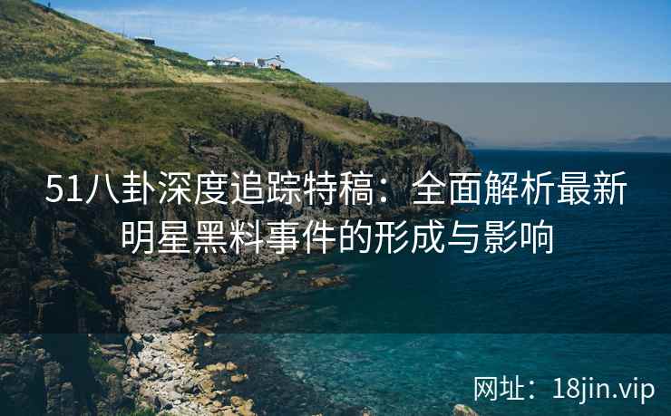 51八卦深度追踪特稿：全面解析最新明星黑料事件的形成与影响
