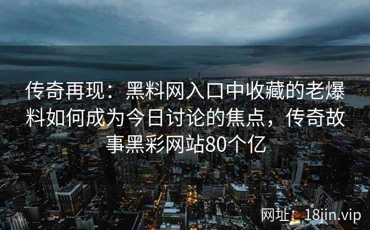 传奇再现：黑料网入口中收藏的老爆料如何成为今日讨论的焦点，传奇故事黑彩网站80个亿