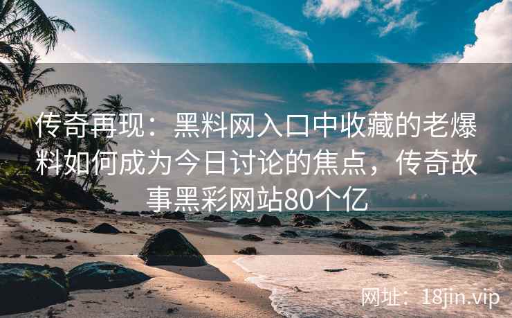 传奇再现：黑料网入口中收藏的老爆料如何成为今日讨论的焦点，传奇故事黑彩网站80个亿