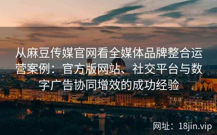 从麻豆传媒官网看全媒体品牌整合运营案例：官方版网站、社交平台与数字广告协同增效的成功经验