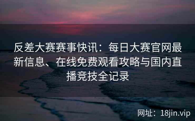 反差大赛赛事快讯：每日大赛官网最新信息、在线免费观看攻略与国内直播竞技全记录