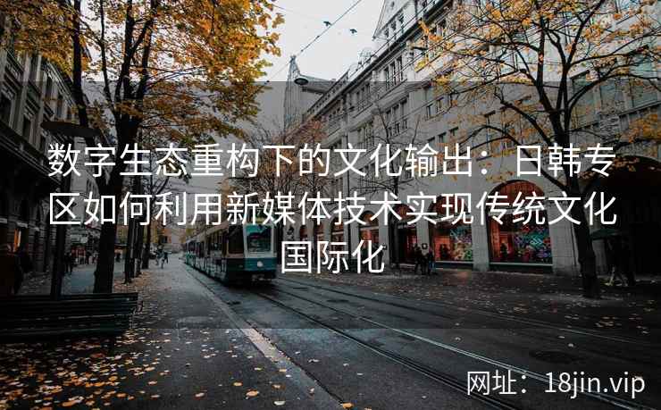 数字生态重构下的文化输出：日韩专区如何利用新媒体技术实现传统文化国际化
