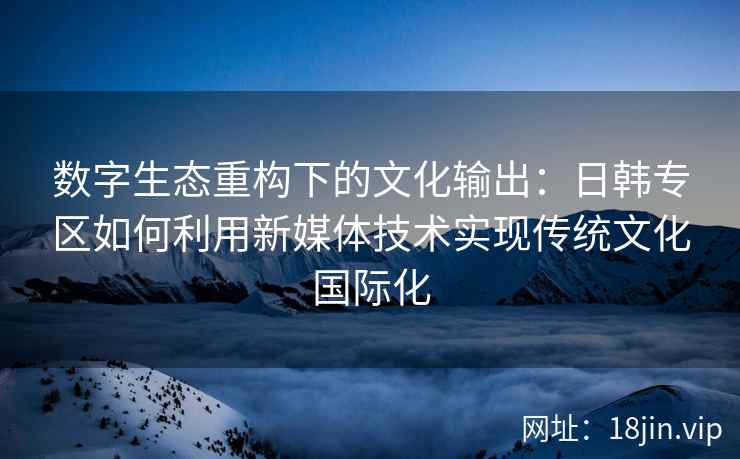 数字生态重构下的文化输出：日韩专区如何利用新媒体技术实现传统文化国际化
