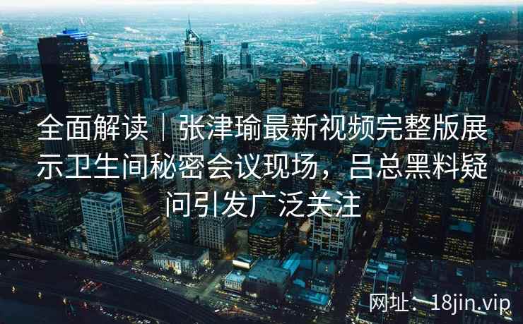 全面解读｜张津瑜最新视频完整版展示卫生间秘密会议现场，吕总黑料疑问引发广泛关注
