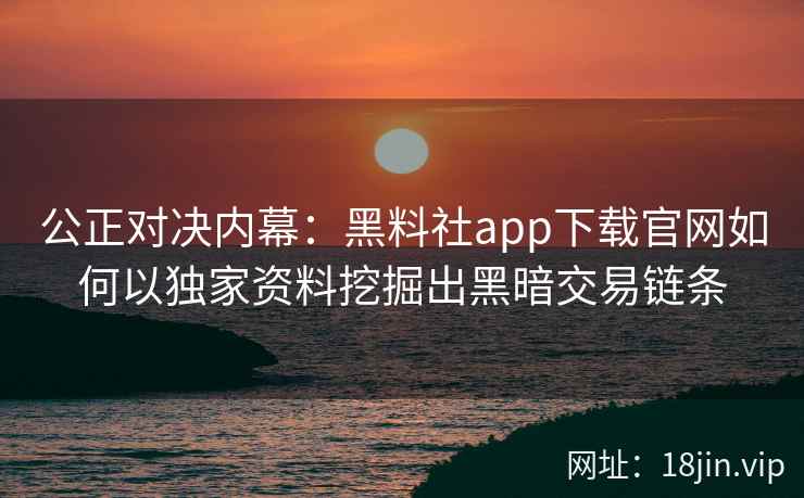 公正对决内幕：黑料社app下载官网如何以独家资料挖掘出黑暗交易链条