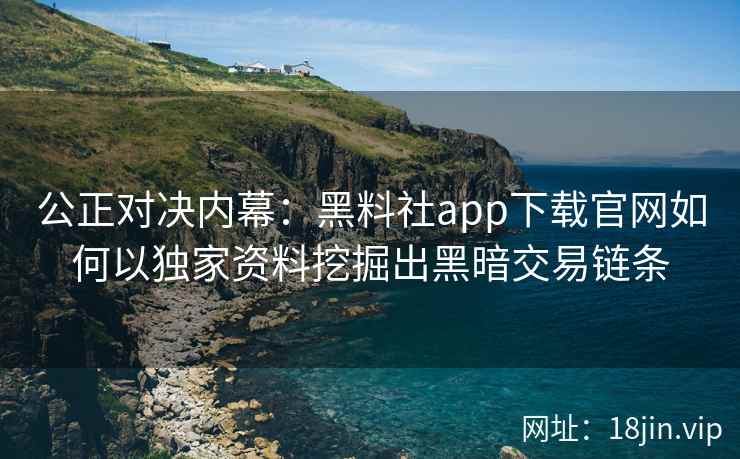 公正对决内幕：黑料社app下载官网如何以独家资料挖掘出黑暗交易链条