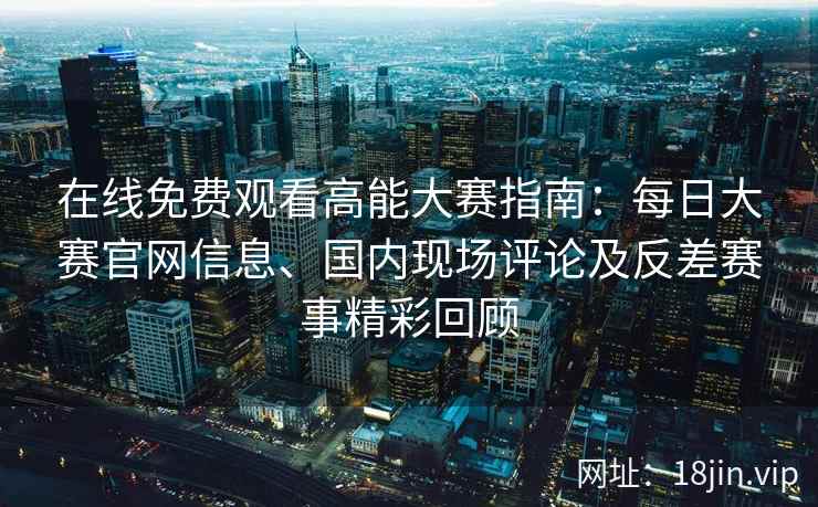 在线免费观看高能大赛指南：每日大赛官网信息、国内现场评论及反差赛事精彩回顾