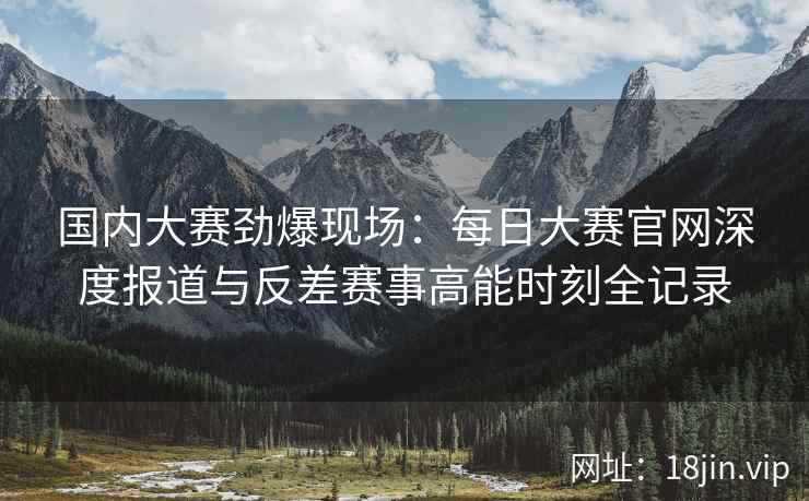 国内大赛劲爆现场：每日大赛官网深度报道与反差赛事高能时刻全记录