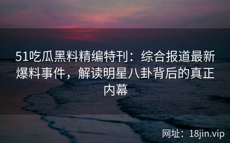 51吃瓜黑料精编特刊：综合报道最新爆料事件，解读明星八卦背后的真正内幕