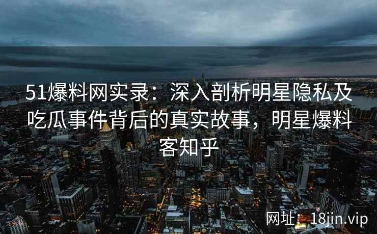 51爆料网实录：深入剖析明星隐私及吃瓜事件背后的真实故事，明星爆料客知乎