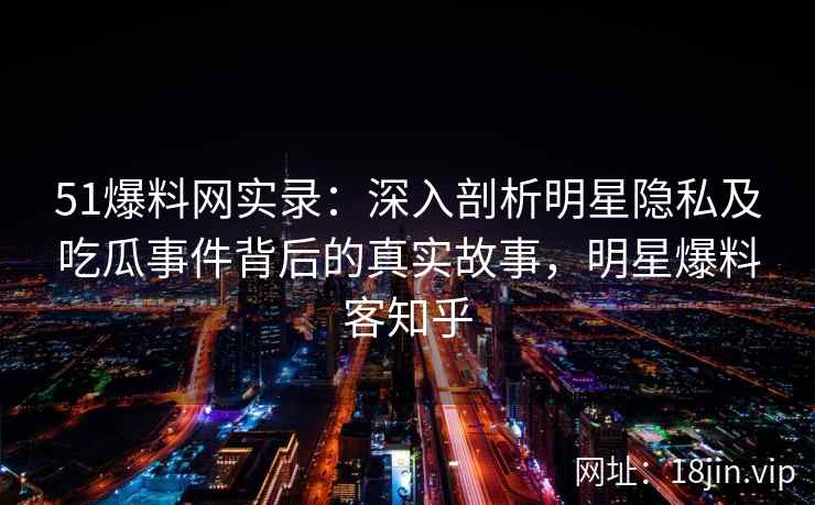 51爆料网实录：深入剖析明星隐私及吃瓜事件背后的真实故事，明星爆料客知乎