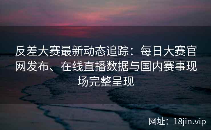 反差大赛最新动态追踪：每日大赛官网发布、在线直播数据与国内赛事现场完整呈现