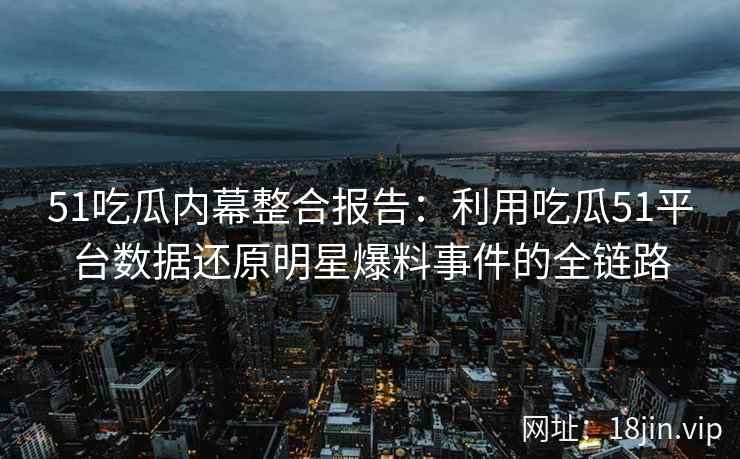 51吃瓜内幕整合报告：利用吃瓜51平台数据还原明星爆料事件的全链路