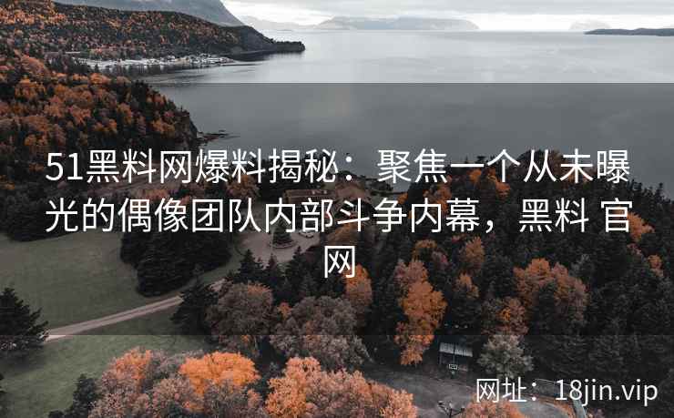 51黑料网爆料揭秘：聚焦一个从未曝光的偶像团队内部斗争内幕，黑料 官网