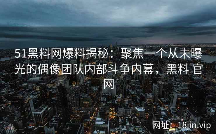 51黑料网爆料揭秘：聚焦一个从未曝光的偶像团队内部斗争内幕，黑料 官网