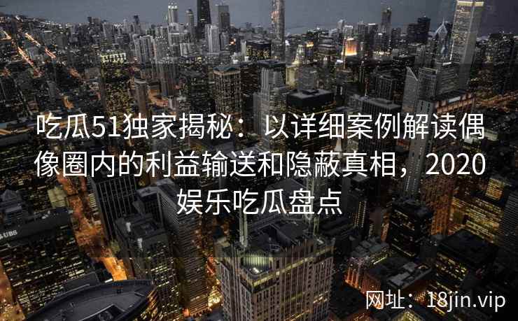 吃瓜51独家揭秘：以详细案例解读偶像圈内的利益输送和隐蔽真相，2020娱乐吃瓜盘点