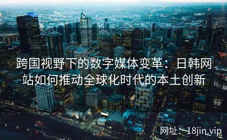 跨国视野下的数字媒体变革:日韩网站如何推动全球化时代的本土创新 跨国视野下的数字媒体变革:日韩网站如何推动全球化时代的本土创新