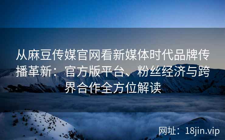 从麻豆传媒官网看新媒体时代品牌传播革新：官方版平台、粉丝经济与跨界合作全方位解读