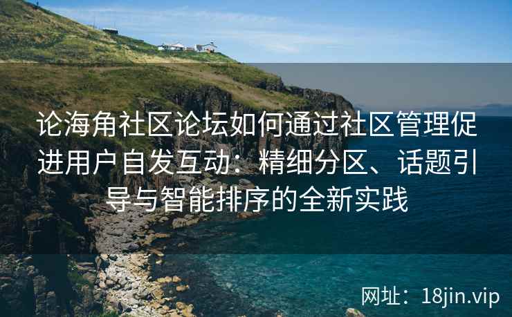 论海角社区论坛如何通过社区管理促进用户自发互动：精细分区、话题引导与智能排序的全新实践