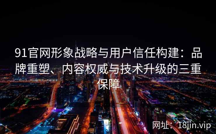 91官网形象战略与用户信任构建：品牌重塑、内容权威与技术升级的三重保障