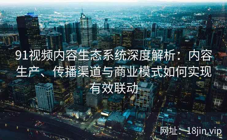 91视频内容生态系统深度解析：内容生产、传播渠道与商业模式如何实现有效联动