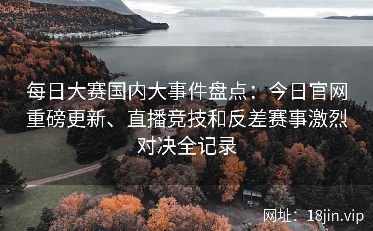 每日大赛国内大事件盘点：今日官网重磅更新、直播竞技和反差赛事激烈对决全记录