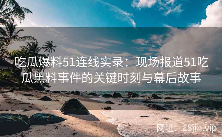 吃瓜爆料51连线实录：现场报道51吃瓜黑料事件的关键时刻与幕后故事