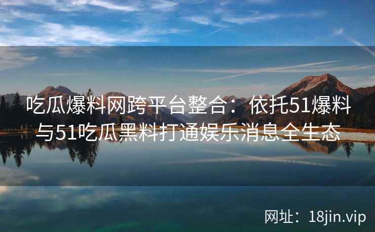 吃瓜爆料网跨平台整合：依托51爆料与51吃瓜黑料打通娱乐消息全生态