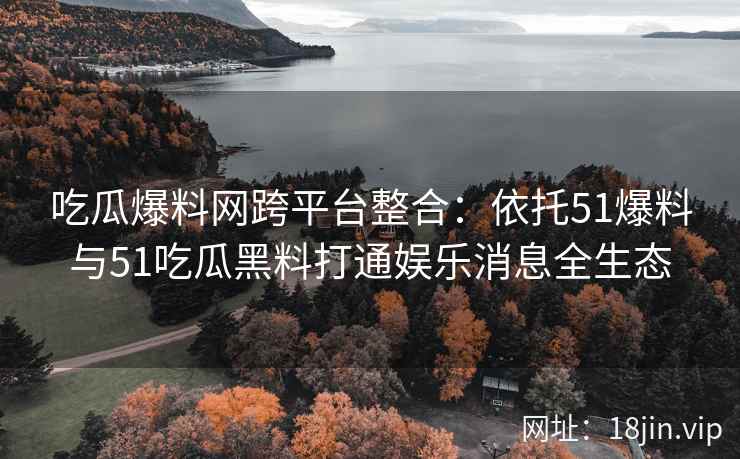 吃瓜爆料网跨平台整合：依托51爆料与51吃瓜黑料打通娱乐消息全生态