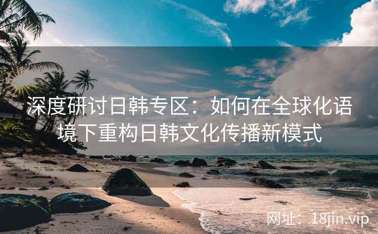 深度研讨日韩专区：如何在全球化语境下重构日韩文化传播新模式
